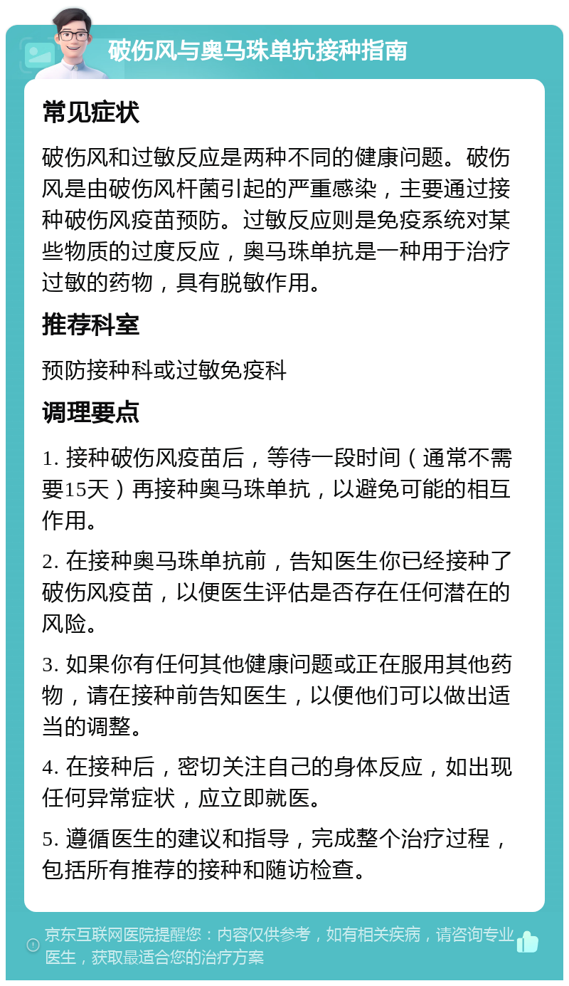 破伤风与奥马珠单抗接种指南 常见症状 破伤风和过敏反应是两种不同的健康问题。破伤风是由破伤风杆菌引起的严重感染，主要通过接种破伤风疫苗预防。过敏反应则是免疫系统对某些物质的过度反应，奥马珠单抗是一种用于治疗过敏的药物，具有脱敏作用。 推荐科室 预防接种科或过敏免疫科 调理要点 1. 接种破伤风疫苗后，等待一段时间（通常不需要15天）再接种奥马珠单抗，以避免可能的相互作用。 2. 在接种奥马珠单抗前，告知医生你已经接种了破伤风疫苗，以便医生评估是否存在任何潜在的风险。 3. 如果你有任何其他健康问题或正在服用其他药物，请在接种前告知医生，以便他们可以做出适当的调整。 4. 在接种后，密切关注自己的身体反应，如出现任何异常症状，应立即就医。 5. 遵循医生的建议和指导，完成整个治疗过程，包括所有推荐的接种和随访检查。