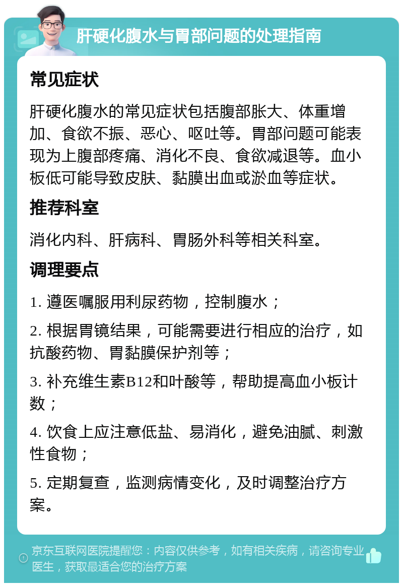 肝硬化腹水与胃部问题的处理指南 常见症状 肝硬化腹水的常见症状包括腹部胀大、体重增加、食欲不振、恶心、呕吐等。胃部问题可能表现为上腹部疼痛、消化不良、食欲减退等。血小板低可能导致皮肤、黏膜出血或淤血等症状。 推荐科室 消化内科、肝病科、胃肠外科等相关科室。 调理要点 1. 遵医嘱服用利尿药物，控制腹水； 2. 根据胃镜结果，可能需要进行相应的治疗，如抗酸药物、胃黏膜保护剂等； 3. 补充维生素B12和叶酸等，帮助提高血小板计数； 4. 饮食上应注意低盐、易消化，避免油腻、刺激性食物； 5. 定期复查，监测病情变化，及时调整治疗方案。