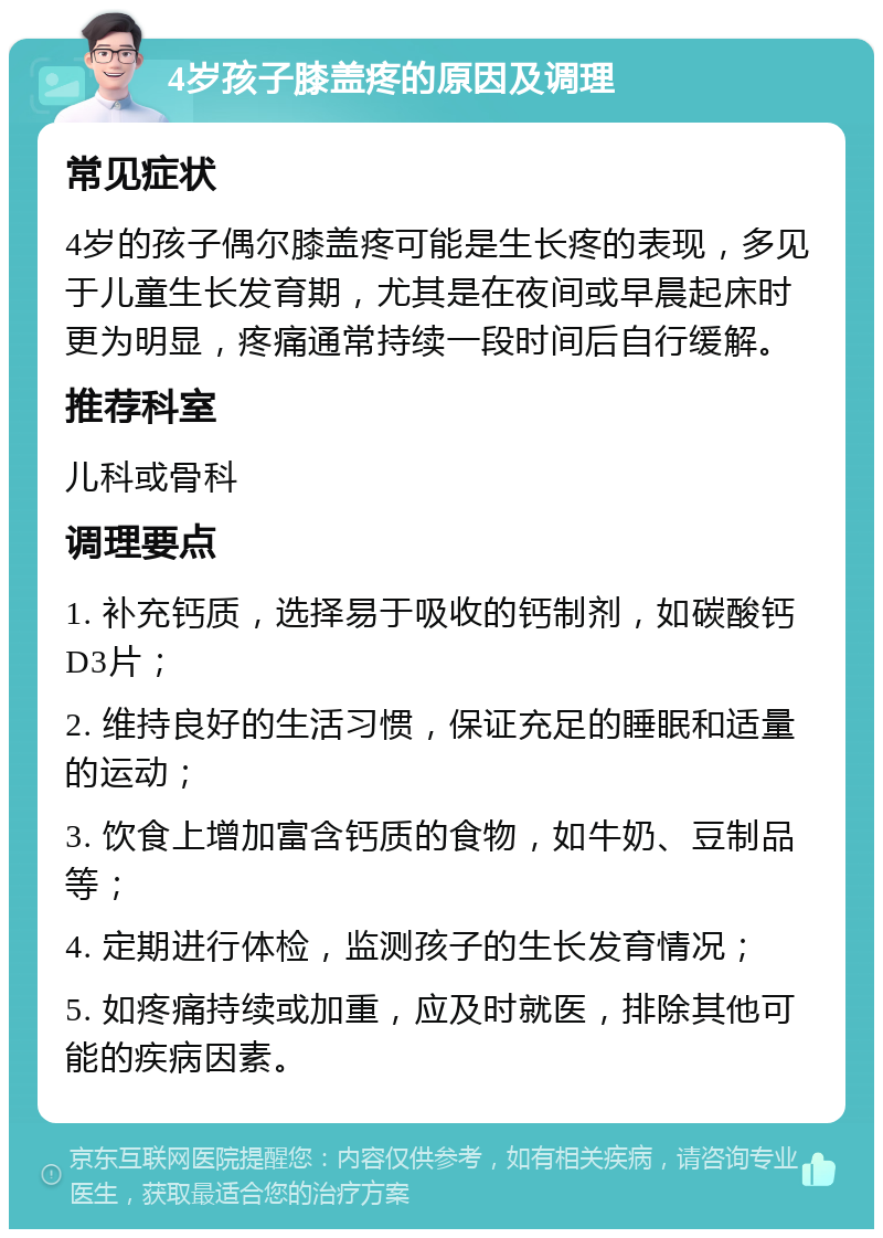 4岁孩子膝盖疼的原因及调理 常见症状 4岁的孩子偶尔膝盖疼可能是生长疼的表现，多见于儿童生长发育期，尤其是在夜间或早晨起床时更为明显，疼痛通常持续一段时间后自行缓解。 推荐科室 儿科或骨科 调理要点 1. 补充钙质，选择易于吸收的钙制剂，如碳酸钙D3片； 2. 维持良好的生活习惯，保证充足的睡眠和适量的运动； 3. 饮食上增加富含钙质的食物，如牛奶、豆制品等； 4. 定期进行体检，监测孩子的生长发育情况； 5. 如疼痛持续或加重，应及时就医，排除其他可能的疾病因素。