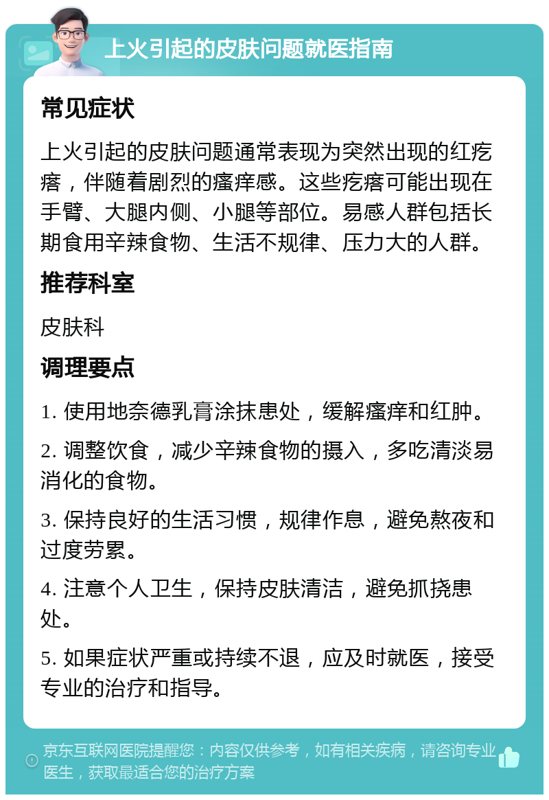 上火引起的皮肤问题就医指南 常见症状 上火引起的皮肤问题通常表现为突然出现的红疙瘩，伴随着剧烈的瘙痒感。这些疙瘩可能出现在手臂、大腿内侧、小腿等部位。易感人群包括长期食用辛辣食物、生活不规律、压力大的人群。 推荐科室 皮肤科 调理要点 1. 使用地奈德乳膏涂抹患处，缓解瘙痒和红肿。 2. 调整饮食，减少辛辣食物的摄入，多吃清淡易消化的食物。 3. 保持良好的生活习惯，规律作息，避免熬夜和过度劳累。 4. 注意个人卫生，保持皮肤清洁，避免抓挠患处。 5. 如果症状严重或持续不退，应及时就医，接受专业的治疗和指导。