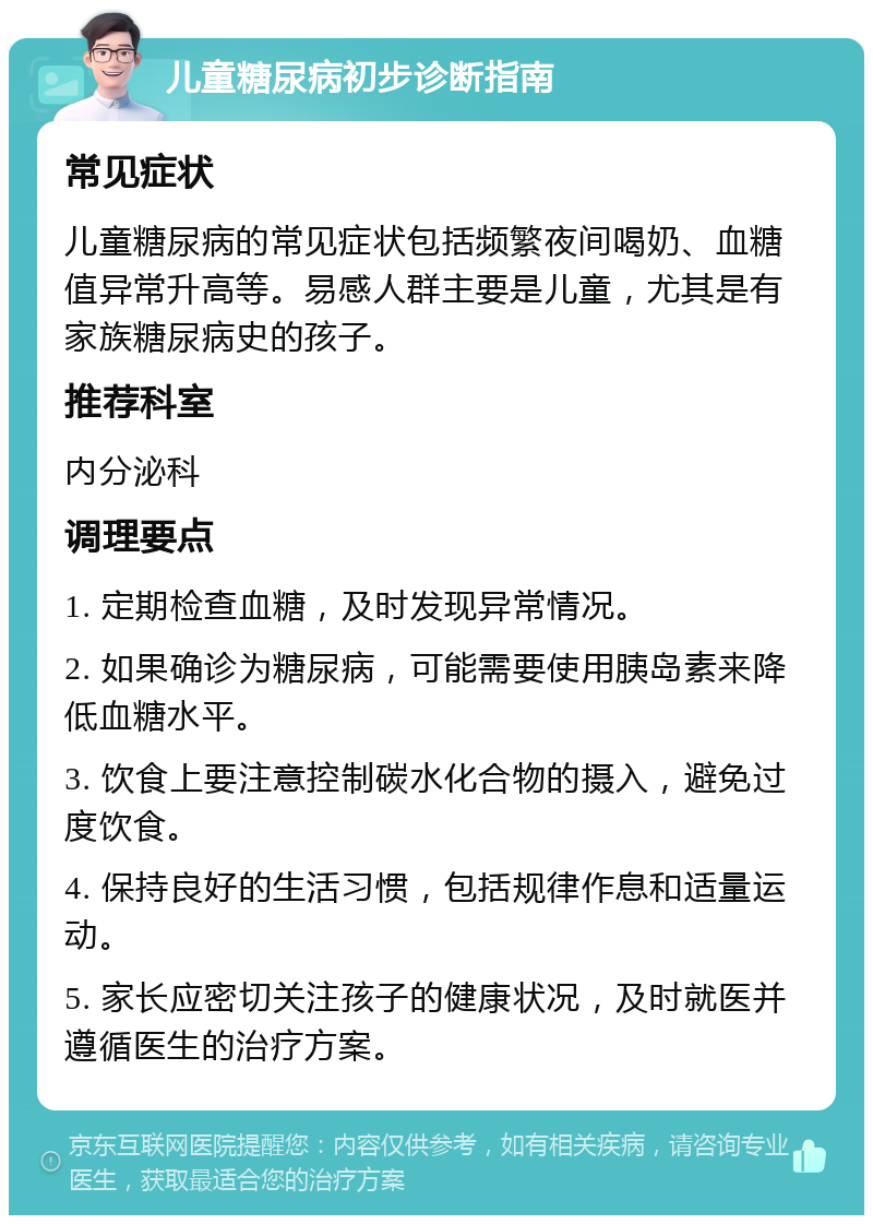 儿童糖尿病初步诊断指南 常见症状 儿童糖尿病的常见症状包括频繁夜间喝奶、血糖值异常升高等。易感人群主要是儿童，尤其是有家族糖尿病史的孩子。 推荐科室 内分泌科 调理要点 1. 定期检查血糖，及时发现异常情况。 2. 如果确诊为糖尿病，可能需要使用胰岛素来降低血糖水平。 3. 饮食上要注意控制碳水化合物的摄入，避免过度饮食。 4. 保持良好的生活习惯，包括规律作息和适量运动。 5. 家长应密切关注孩子的健康状况，及时就医并遵循医生的治疗方案。