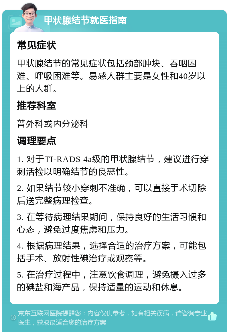 甲状腺结节就医指南 常见症状 甲状腺结节的常见症状包括颈部肿块、吞咽困难、呼吸困难等。易感人群主要是女性和40岁以上的人群。 推荐科室 普外科或内分泌科 调理要点 1. 对于TI-RADS 4a级的甲状腺结节，建议进行穿刺活检以明确结节的良恶性。 2. 如果结节较小穿刺不准确，可以直接手术切除后送完整病理检查。 3. 在等待病理结果期间，保持良好的生活习惯和心态，避免过度焦虑和压力。 4. 根据病理结果，选择合适的治疗方案，可能包括手术、放射性碘治疗或观察等。 5. 在治疗过程中，注意饮食调理，避免摄入过多的碘盐和海产品，保持适量的运动和休息。