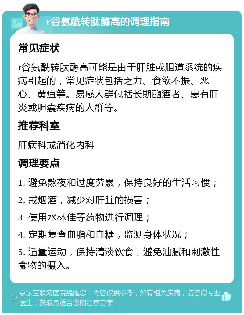 r谷氨酰转肽酶高的调理指南 常见症状 r谷氨酰转肽酶高可能是由于肝脏或胆道系统的疾病引起的，常见症状包括乏力、食欲不振、恶心、黄疸等。易感人群包括长期酗酒者、患有肝炎或胆囊疾病的人群等。 推荐科室 肝病科或消化内科 调理要点 1. 避免熬夜和过度劳累，保持良好的生活习惯； 2. 戒烟酒，减少对肝脏的损害； 3. 使用水林佳等药物进行调理； 4. 定期复查血脂和血糖，监测身体状况； 5. 适量运动，保持清淡饮食，避免油腻和刺激性食物的摄入。