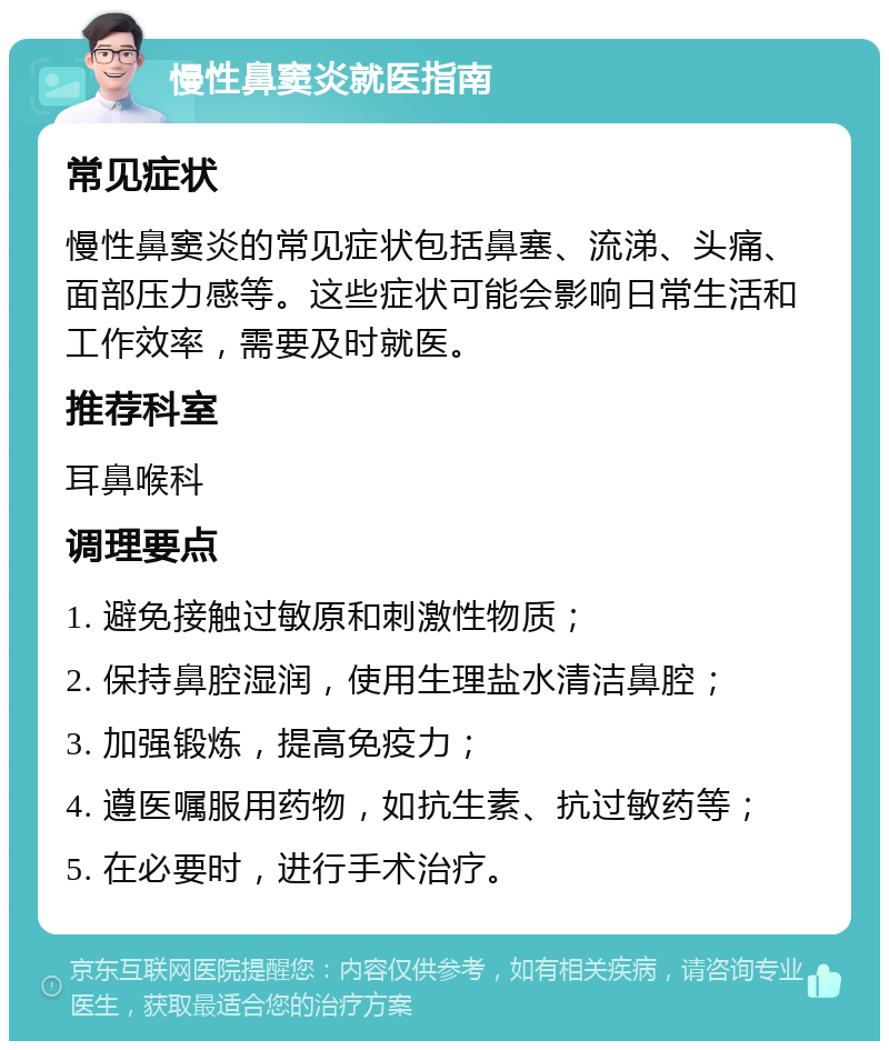 慢性鼻窦炎就医指南 常见症状 慢性鼻窦炎的常见症状包括鼻塞、流涕、头痛、面部压力感等。这些症状可能会影响日常生活和工作效率，需要及时就医。 推荐科室 耳鼻喉科 调理要点 1. 避免接触过敏原和刺激性物质； 2. 保持鼻腔湿润，使用生理盐水清洁鼻腔； 3. 加强锻炼，提高免疫力； 4. 遵医嘱服用药物，如抗生素、抗过敏药等； 5. 在必要时，进行手术治疗。