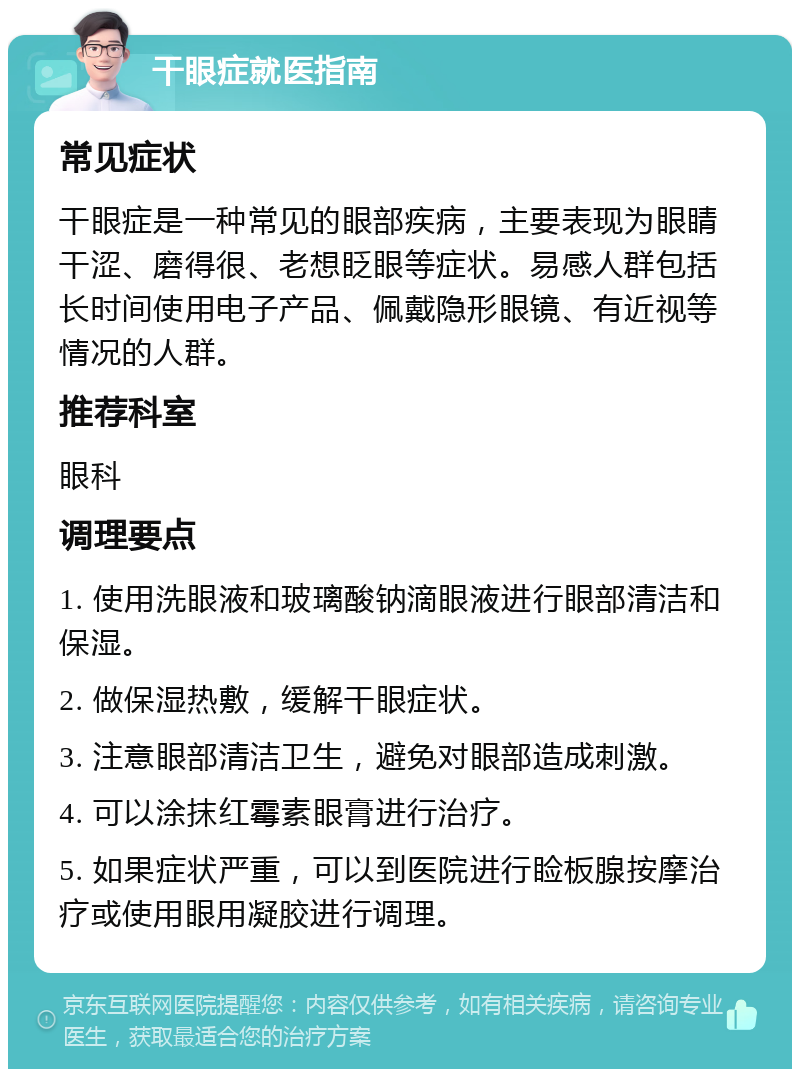 干眼症就医指南 常见症状 干眼症是一种常见的眼部疾病，主要表现为眼睛干涩、磨得很、老想眨眼等症状。易感人群包括长时间使用电子产品、佩戴隐形眼镜、有近视等情况的人群。 推荐科室 眼科 调理要点 1. 使用洗眼液和玻璃酸钠滴眼液进行眼部清洁和保湿。 2. 做保湿热敷，缓解干眼症状。 3. 注意眼部清洁卫生，避免对眼部造成刺激。 4. 可以涂抹红霉素眼膏进行治疗。 5. 如果症状严重，可以到医院进行睑板腺按摩治疗或使用眼用凝胶进行调理。