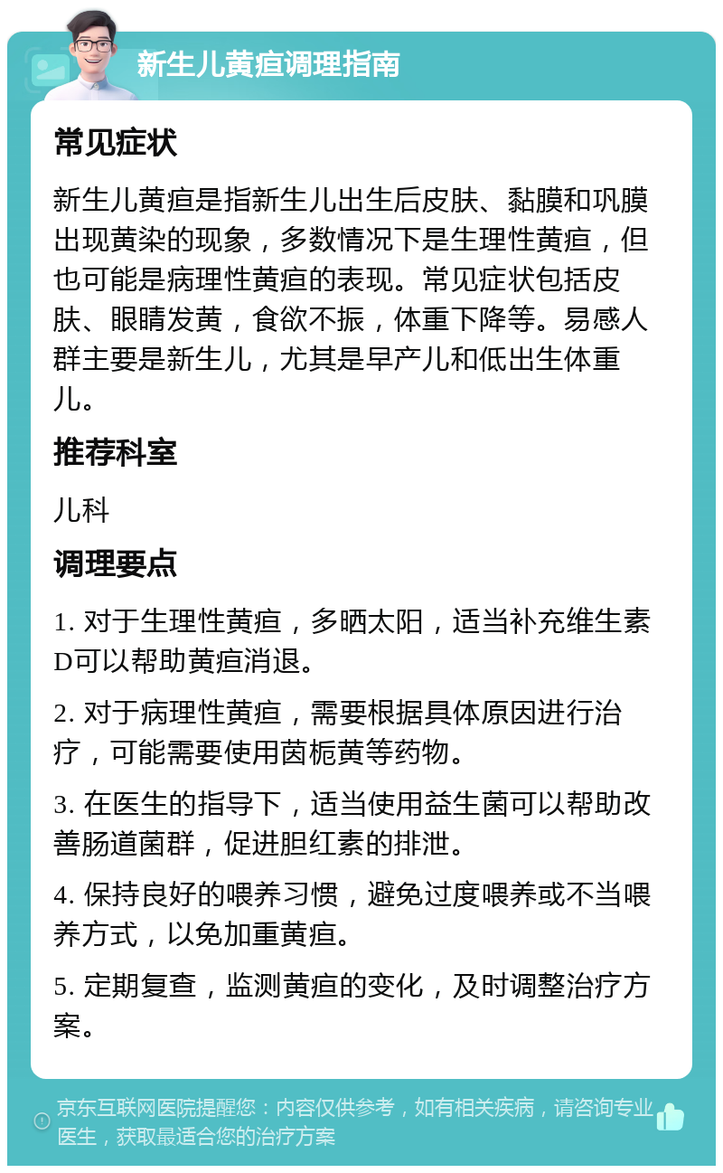 新生儿黄疸调理指南 常见症状 新生儿黄疸是指新生儿出生后皮肤、黏膜和巩膜出现黄染的现象，多数情况下是生理性黄疸，但也可能是病理性黄疸的表现。常见症状包括皮肤、眼睛发黄，食欲不振，体重下降等。易感人群主要是新生儿，尤其是早产儿和低出生体重儿。 推荐科室 儿科 调理要点 1. 对于生理性黄疸，多晒太阳，适当补充维生素D可以帮助黄疸消退。 2. 对于病理性黄疸，需要根据具体原因进行治疗，可能需要使用茵栀黄等药物。 3. 在医生的指导下，适当使用益生菌可以帮助改善肠道菌群，促进胆红素的排泄。 4. 保持良好的喂养习惯，避免过度喂养或不当喂养方式，以免加重黄疸。 5. 定期复查，监测黄疸的变化，及时调整治疗方案。