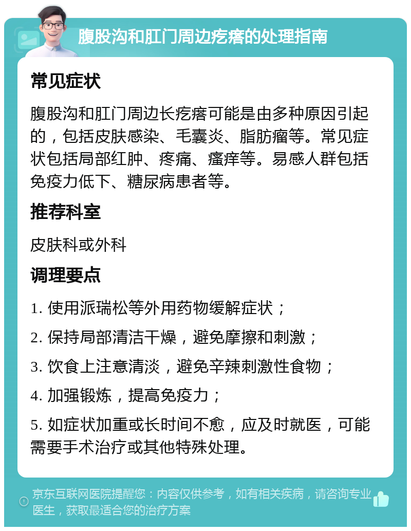 腹股沟和肛门周边疙瘩的处理指南 常见症状 腹股沟和肛门周边长疙瘩可能是由多种原因引起的，包括皮肤感染、毛囊炎、脂肪瘤等。常见症状包括局部红肿、疼痛、瘙痒等。易感人群包括免疫力低下、糖尿病患者等。 推荐科室 皮肤科或外科 调理要点 1. 使用派瑞松等外用药物缓解症状； 2. 保持局部清洁干燥，避免摩擦和刺激； 3. 饮食上注意清淡，避免辛辣刺激性食物； 4. 加强锻炼，提高免疫力； 5. 如症状加重或长时间不愈，应及时就医，可能需要手术治疗或其他特殊处理。