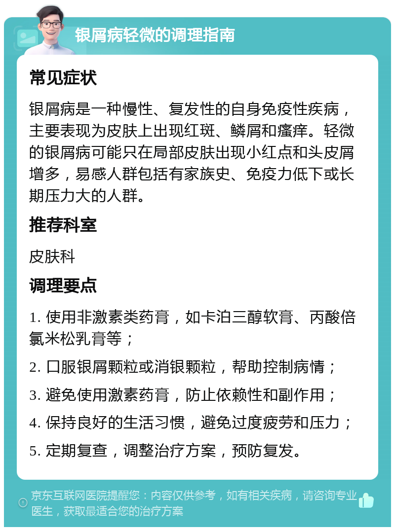 银屑病轻微的调理指南 常见症状 银屑病是一种慢性、复发性的自身免疫性疾病，主要表现为皮肤上出现红斑、鳞屑和瘙痒。轻微的银屑病可能只在局部皮肤出现小红点和头皮屑增多，易感人群包括有家族史、免疫力低下或长期压力大的人群。 推荐科室 皮肤科 调理要点 1. 使用非激素类药膏，如卡泊三醇软膏、丙酸倍氯米松乳膏等； 2. 口服银屑颗粒或消银颗粒，帮助控制病情； 3. 避免使用激素药膏，防止依赖性和副作用； 4. 保持良好的生活习惯，避免过度疲劳和压力； 5. 定期复查，调整治疗方案，预防复发。