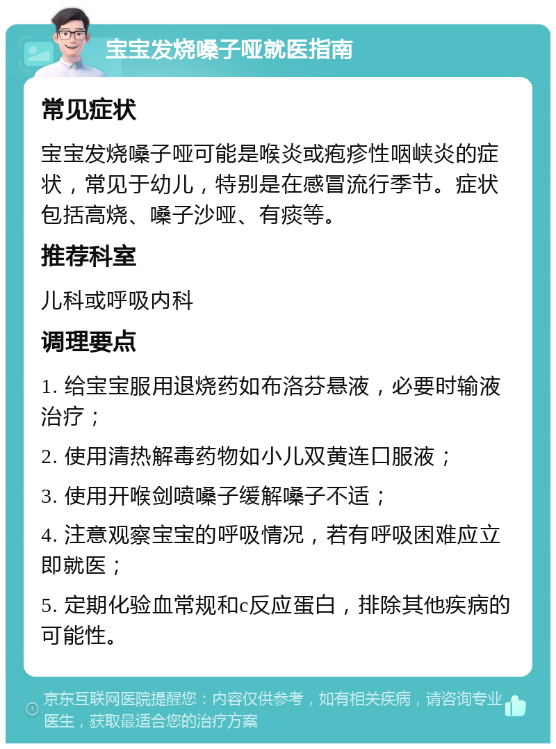 宝宝发烧嗓子哑就医指南 常见症状 宝宝发烧嗓子哑可能是喉炎或疱疹性咽峡炎的症状，常见于幼儿，特别是在感冒流行季节。症状包括高烧、嗓子沙哑、有痰等。 推荐科室 儿科或呼吸内科 调理要点 1. 给宝宝服用退烧药如布洛芬悬液，必要时输液治疗； 2. 使用清热解毒药物如小儿双黄连口服液； 3. 使用开喉剑喷嗓子缓解嗓子不适； 4. 注意观察宝宝的呼吸情况，若有呼吸困难应立即就医； 5. 定期化验血常规和c反应蛋白，排除其他疾病的可能性。