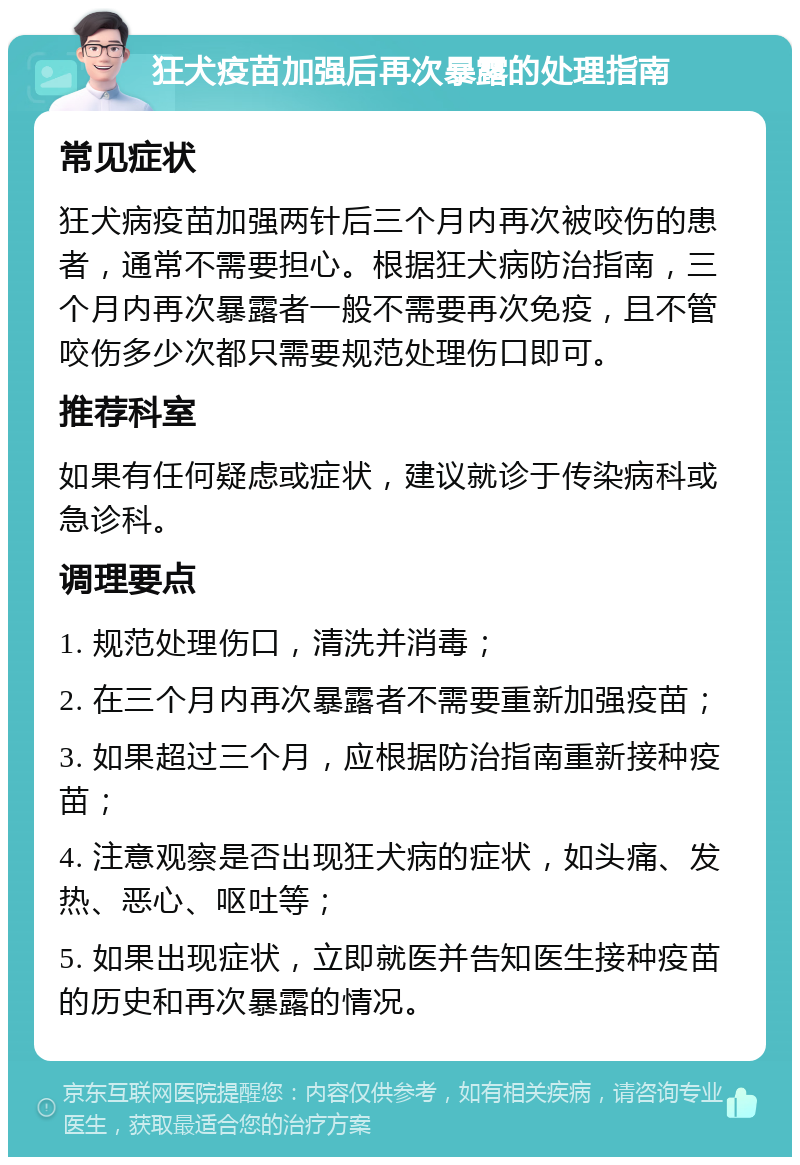 狂犬疫苗加强后再次暴露的处理指南 常见症状 狂犬病疫苗加强两针后三个月内再次被咬伤的患者，通常不需要担心。根据狂犬病防治指南，三个月内再次暴露者一般不需要再次免疫，且不管咬伤多少次都只需要规范处理伤口即可。 推荐科室 如果有任何疑虑或症状，建议就诊于传染病科或急诊科。 调理要点 1. 规范处理伤口，清洗并消毒； 2. 在三个月内再次暴露者不需要重新加强疫苗； 3. 如果超过三个月，应根据防治指南重新接种疫苗； 4. 注意观察是否出现狂犬病的症状，如头痛、发热、恶心、呕吐等； 5. 如果出现症状，立即就医并告知医生接种疫苗的历史和再次暴露的情况。