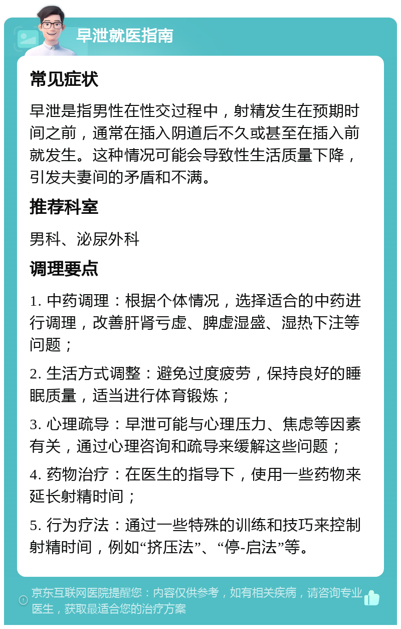 早泄就医指南 常见症状 早泄是指男性在性交过程中，射精发生在预期时间之前，通常在插入阴道后不久或甚至在插入前就发生。这种情况可能会导致性生活质量下降，引发夫妻间的矛盾和不满。 推荐科室 男科、泌尿外科 调理要点 1. 中药调理：根据个体情况，选择适合的中药进行调理，改善肝肾亏虚、脾虚湿盛、湿热下注等问题； 2. 生活方式调整：避免过度疲劳，保持良好的睡眠质量，适当进行体育锻炼； 3. 心理疏导：早泄可能与心理压力、焦虑等因素有关，通过心理咨询和疏导来缓解这些问题； 4. 药物治疗：在医生的指导下，使用一些药物来延长射精时间； 5. 行为疗法：通过一些特殊的训练和技巧来控制射精时间，例如“挤压法”、“停-启法”等。