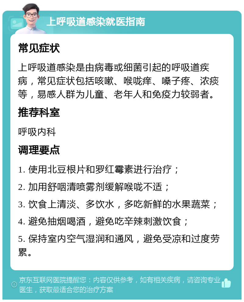 上呼吸道感染就医指南 常见症状 上呼吸道感染是由病毒或细菌引起的呼吸道疾病，常见症状包括咳嗽、喉咙痒、嗓子疼、浓痰等，易感人群为儿童、老年人和免疫力较弱者。 推荐科室 呼吸内科 调理要点 1. 使用北豆根片和罗红霉素进行治疗； 2. 加用舒咽清喷雾剂缓解喉咙不适； 3. 饮食上清淡、多饮水，多吃新鲜的水果蔬菜； 4. 避免抽烟喝酒，避免吃辛辣刺激饮食； 5. 保持室内空气湿润和通风，避免受凉和过度劳累。