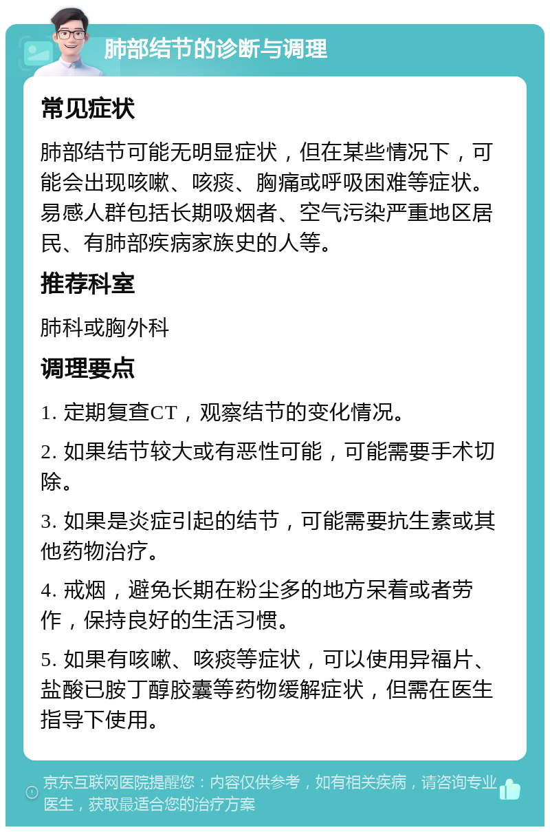 肺部结节的诊断与调理 常见症状 肺部结节可能无明显症状，但在某些情况下，可能会出现咳嗽、咳痰、胸痛或呼吸困难等症状。易感人群包括长期吸烟者、空气污染严重地区居民、有肺部疾病家族史的人等。 推荐科室 肺科或胸外科 调理要点 1. 定期复查CT，观察结节的变化情况。 2. 如果结节较大或有恶性可能，可能需要手术切除。 3. 如果是炎症引起的结节，可能需要抗生素或其他药物治疗。 4. 戒烟，避免长期在粉尘多的地方呆着或者劳作，保持良好的生活习惯。 5. 如果有咳嗽、咳痰等症状，可以使用异福片、盐酸已胺丁醇胶囊等药物缓解症状，但需在医生指导下使用。