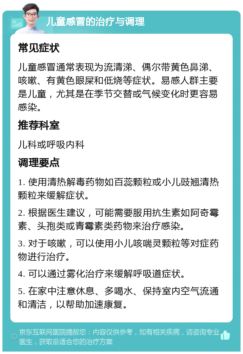 儿童感冒的治疗与调理 常见症状 儿童感冒通常表现为流清涕、偶尔带黄色鼻涕、咳嗽、有黄色眼屎和低烧等症状。易感人群主要是儿童，尤其是在季节交替或气候变化时更容易感染。 推荐科室 儿科或呼吸内科 调理要点 1. 使用清热解毒药物如百蕊颗粒或小儿豉翘清热颗粒来缓解症状。 2. 根据医生建议，可能需要服用抗生素如阿奇霉素、头孢类或青霉素类药物来治疗感染。 3. 对于咳嗽，可以使用小儿咳喘灵颗粒等对症药物进行治疗。 4. 可以通过雾化治疗来缓解呼吸道症状。 5. 在家中注意休息、多喝水、保持室内空气流通和清洁，以帮助加速康复。