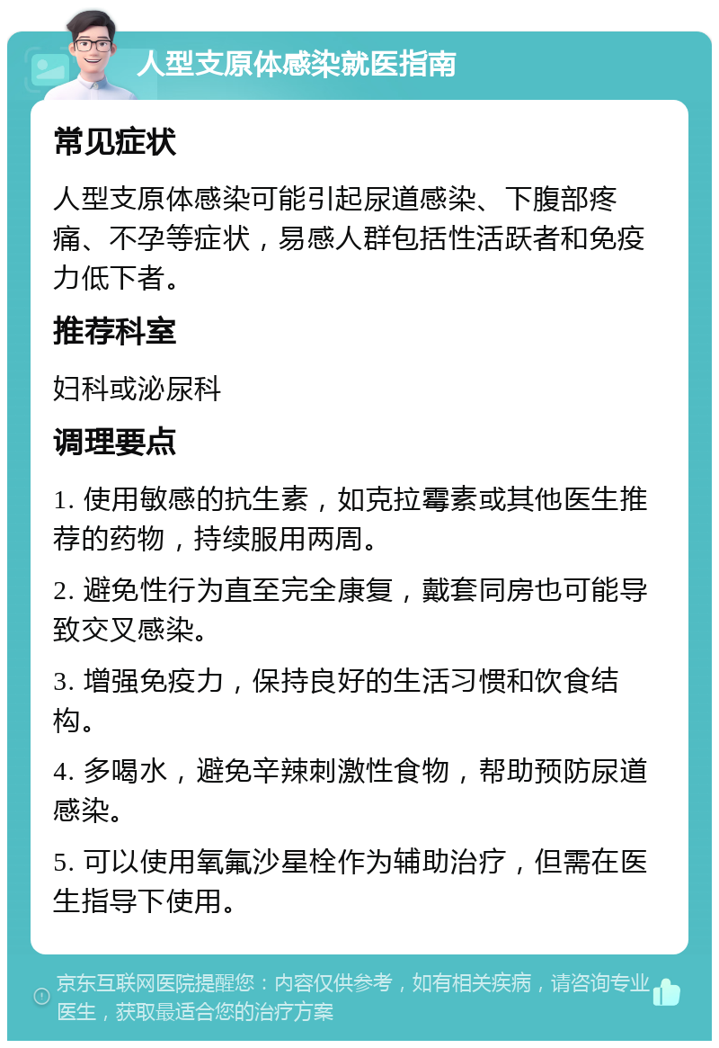 人型支原体感染就医指南 常见症状 人型支原体感染可能引起尿道感染、下腹部疼痛、不孕等症状，易感人群包括性活跃者和免疫力低下者。 推荐科室 妇科或泌尿科 调理要点 1. 使用敏感的抗生素，如克拉霉素或其他医生推荐的药物，持续服用两周。 2. 避免性行为直至完全康复，戴套同房也可能导致交叉感染。 3. 增强免疫力，保持良好的生活习惯和饮食结构。 4. 多喝水，避免辛辣刺激性食物，帮助预防尿道感染。 5. 可以使用氧氟沙星栓作为辅助治疗，但需在医生指导下使用。