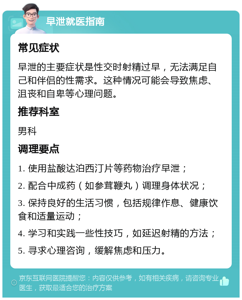 早泄就医指南 常见症状 早泄的主要症状是性交时射精过早，无法满足自己和伴侣的性需求。这种情况可能会导致焦虑、沮丧和自卑等心理问题。 推荐科室 男科 调理要点 1. 使用盐酸达泊西汀片等药物治疗早泄； 2. 配合中成药（如参茸鞭丸）调理身体状况； 3. 保持良好的生活习惯，包括规律作息、健康饮食和适量运动； 4. 学习和实践一些性技巧，如延迟射精的方法； 5. 寻求心理咨询，缓解焦虑和压力。