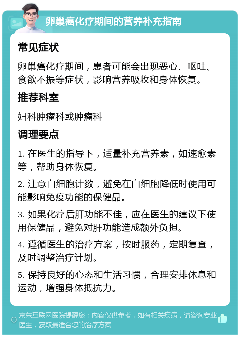 卵巢癌化疗期间的营养补充指南 常见症状 卵巢癌化疗期间，患者可能会出现恶心、呕吐、食欲不振等症状，影响营养吸收和身体恢复。 推荐科室 妇科肿瘤科或肿瘤科 调理要点 1. 在医生的指导下，适量补充营养素，如速愈素等，帮助身体恢复。 2. 注意白细胞计数，避免在白细胞降低时使用可能影响免疫功能的保健品。 3. 如果化疗后肝功能不佳，应在医生的建议下使用保健品，避免对肝功能造成额外负担。 4. 遵循医生的治疗方案，按时服药，定期复查，及时调整治疗计划。 5. 保持良好的心态和生活习惯，合理安排休息和运动，增强身体抵抗力。