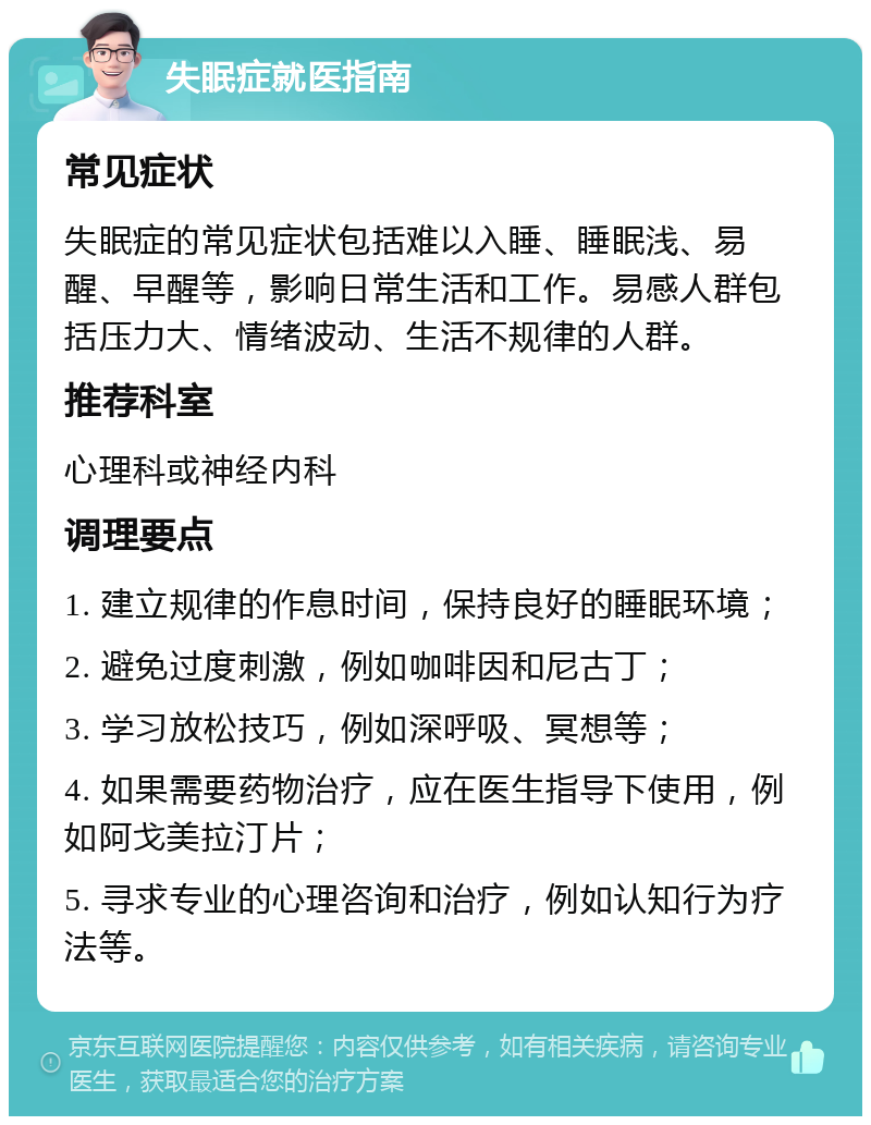 失眠症就医指南 常见症状 失眠症的常见症状包括难以入睡、睡眠浅、易醒、早醒等，影响日常生活和工作。易感人群包括压力大、情绪波动、生活不规律的人群。 推荐科室 心理科或神经内科 调理要点 1. 建立规律的作息时间，保持良好的睡眠环境； 2. 避免过度刺激，例如咖啡因和尼古丁； 3. 学习放松技巧，例如深呼吸、冥想等； 4. 如果需要药物治疗，应在医生指导下使用，例如阿戈美拉汀片； 5. 寻求专业的心理咨询和治疗，例如认知行为疗法等。