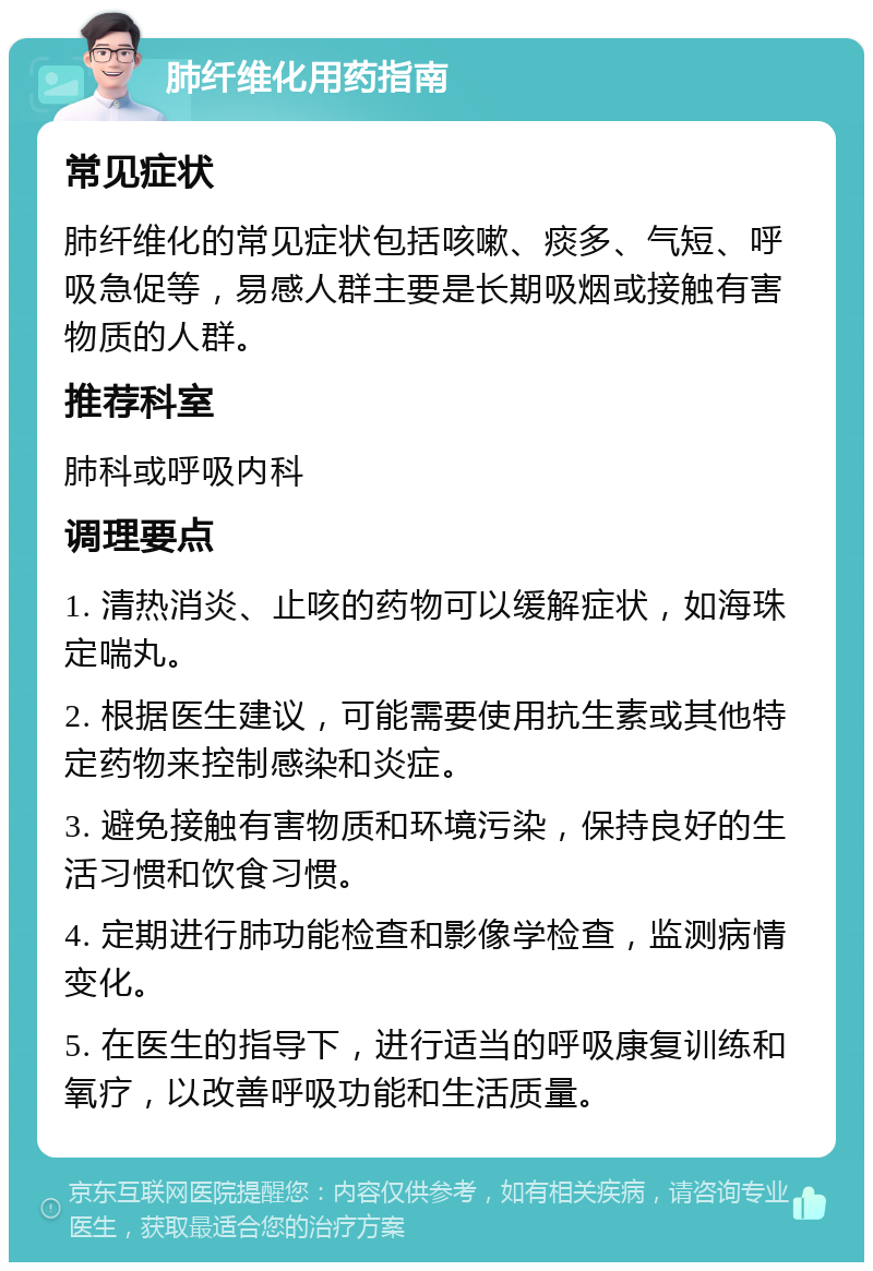 肺纤维化用药指南 常见症状 肺纤维化的常见症状包括咳嗽、痰多、气短、呼吸急促等，易感人群主要是长期吸烟或接触有害物质的人群。 推荐科室 肺科或呼吸内科 调理要点 1. 清热消炎、止咳的药物可以缓解症状，如海珠定喘丸。 2. 根据医生建议，可能需要使用抗生素或其他特定药物来控制感染和炎症。 3. 避免接触有害物质和环境污染，保持良好的生活习惯和饮食习惯。 4. 定期进行肺功能检查和影像学检查，监测病情变化。 5. 在医生的指导下，进行适当的呼吸康复训练和氧疗，以改善呼吸功能和生活质量。