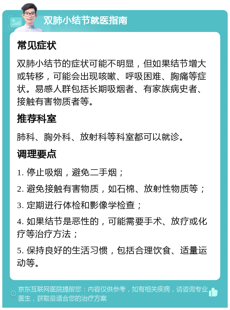 双肺小结节就医指南 常见症状 双肺小结节的症状可能不明显，但如果结节增大或转移，可能会出现咳嗽、呼吸困难、胸痛等症状。易感人群包括长期吸烟者、有家族病史者、接触有害物质者等。 推荐科室 肺科、胸外科、放射科等科室都可以就诊。 调理要点 1. 停止吸烟，避免二手烟； 2. 避免接触有害物质，如石棉、放射性物质等； 3. 定期进行体检和影像学检查； 4. 如果结节是恶性的，可能需要手术、放疗或化疗等治疗方法； 5. 保持良好的生活习惯，包括合理饮食、适量运动等。