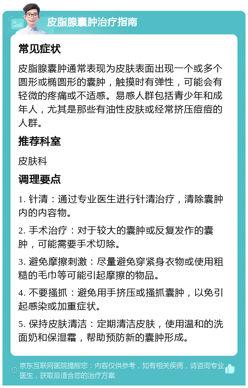 皮脂腺囊肿治疗指南 常见症状 皮脂腺囊肿通常表现为皮肤表面出现一个或多个圆形或椭圆形的囊肿，触摸时有弹性，可能会有轻微的疼痛或不适感。易感人群包括青少年和成年人，尤其是那些有油性皮肤或经常挤压痘痘的人群。 推荐科室 皮肤科 调理要点 1. 针清：通过专业医生进行针清治疗，清除囊肿内的内容物。 2. 手术治疗：对于较大的囊肿或反复发作的囊肿，可能需要手术切除。 3. 避免摩擦刺激：尽量避免穿紧身衣物或使用粗糙的毛巾等可能引起摩擦的物品。 4. 不要搔抓：避免用手挤压或搔抓囊肿，以免引起感染或加重症状。 5. 保持皮肤清洁：定期清洁皮肤，使用温和的洗面奶和保湿霜，帮助预防新的囊肿形成。