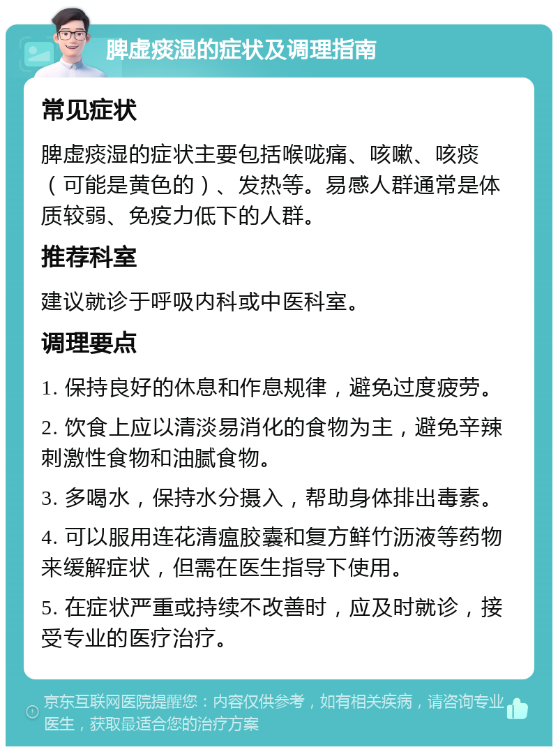 脾虚痰湿的症状及调理指南 常见症状 脾虚痰湿的症状主要包括喉咙痛、咳嗽、咳痰（可能是黄色的）、发热等。易感人群通常是体质较弱、免疫力低下的人群。 推荐科室 建议就诊于呼吸内科或中医科室。 调理要点 1. 保持良好的休息和作息规律，避免过度疲劳。 2. 饮食上应以清淡易消化的食物为主，避免辛辣刺激性食物和油腻食物。 3. 多喝水，保持水分摄入，帮助身体排出毒素。 4. 可以服用连花清瘟胶囊和复方鲜竹沥液等药物来缓解症状，但需在医生指导下使用。 5. 在症状严重或持续不改善时，应及时就诊，接受专业的医疗治疗。