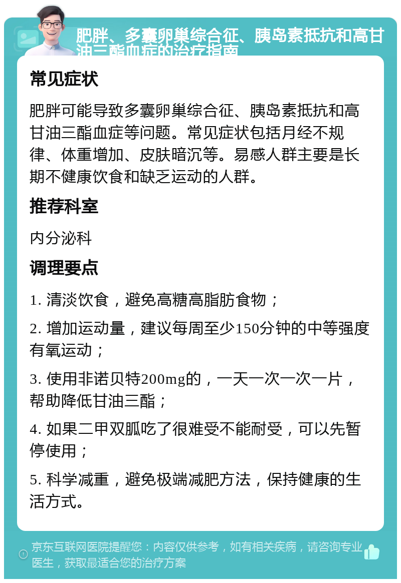 肥胖、多囊卵巢综合征、胰岛素抵抗和高甘油三酯血症的治疗指南 常见症状 肥胖可能导致多囊卵巢综合征、胰岛素抵抗和高甘油三酯血症等问题。常见症状包括月经不规律、体重增加、皮肤暗沉等。易感人群主要是长期不健康饮食和缺乏运动的人群。 推荐科室 内分泌科 调理要点 1. 清淡饮食，避免高糖高脂肪食物； 2. 增加运动量，建议每周至少150分钟的中等强度有氧运动； 3. 使用非诺贝特200mg的，一天一次一次一片，帮助降低甘油三酯； 4. 如果二甲双胍吃了很难受不能耐受，可以先暂停使用； 5. 科学减重，避免极端减肥方法，保持健康的生活方式。