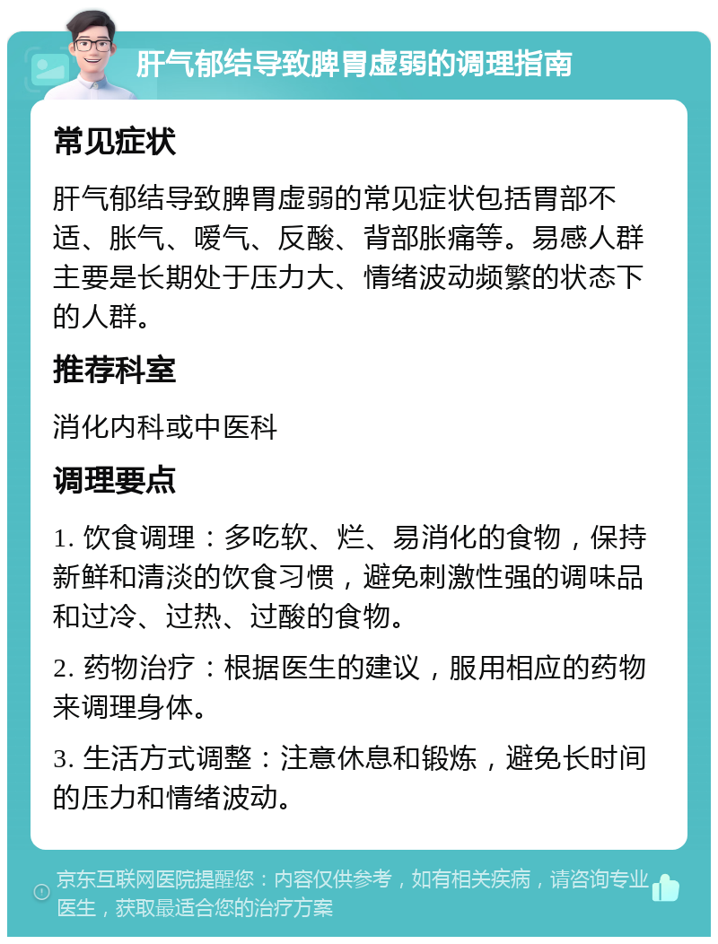 肝气郁结导致脾胃虚弱的调理指南 常见症状 肝气郁结导致脾胃虚弱的常见症状包括胃部不适、胀气、嗳气、反酸、背部胀痛等。易感人群主要是长期处于压力大、情绪波动频繁的状态下的人群。 推荐科室 消化内科或中医科 调理要点 1. 饮食调理：多吃软、烂、易消化的食物，保持新鲜和清淡的饮食习惯，避免刺激性强的调味品和过冷、过热、过酸的食物。 2. 药物治疗：根据医生的建议，服用相应的药物来调理身体。 3. 生活方式调整：注意休息和锻炼，避免长时间的压力和情绪波动。