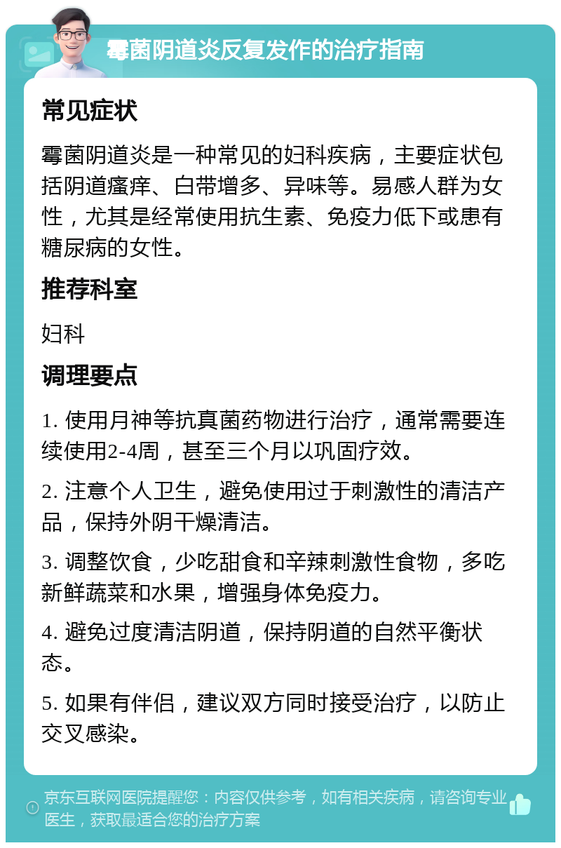 霉菌阴道炎反复发作的治疗指南 常见症状 霉菌阴道炎是一种常见的妇科疾病，主要症状包括阴道瘙痒、白带增多、异味等。易感人群为女性，尤其是经常使用抗生素、免疫力低下或患有糖尿病的女性。 推荐科室 妇科 调理要点 1. 使用月神等抗真菌药物进行治疗，通常需要连续使用2-4周，甚至三个月以巩固疗效。 2. 注意个人卫生，避免使用过于刺激性的清洁产品，保持外阴干燥清洁。 3. 调整饮食，少吃甜食和辛辣刺激性食物，多吃新鲜蔬菜和水果，增强身体免疫力。 4. 避免过度清洁阴道，保持阴道的自然平衡状态。 5. 如果有伴侣，建议双方同时接受治疗，以防止交叉感染。