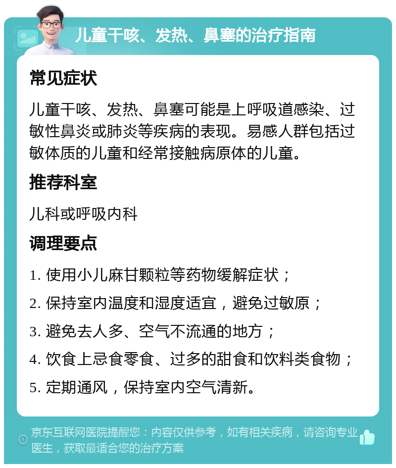 儿童干咳、发热、鼻塞的治疗指南 常见症状 儿童干咳、发热、鼻塞可能是上呼吸道感染、过敏性鼻炎或肺炎等疾病的表现。易感人群包括过敏体质的儿童和经常接触病原体的儿童。 推荐科室 儿科或呼吸内科 调理要点 1. 使用小儿麻甘颗粒等药物缓解症状； 2. 保持室内温度和湿度适宜，避免过敏原； 3. 避免去人多、空气不流通的地方； 4. 饮食上忌食零食、过多的甜食和饮料类食物； 5. 定期通风，保持室内空气清新。