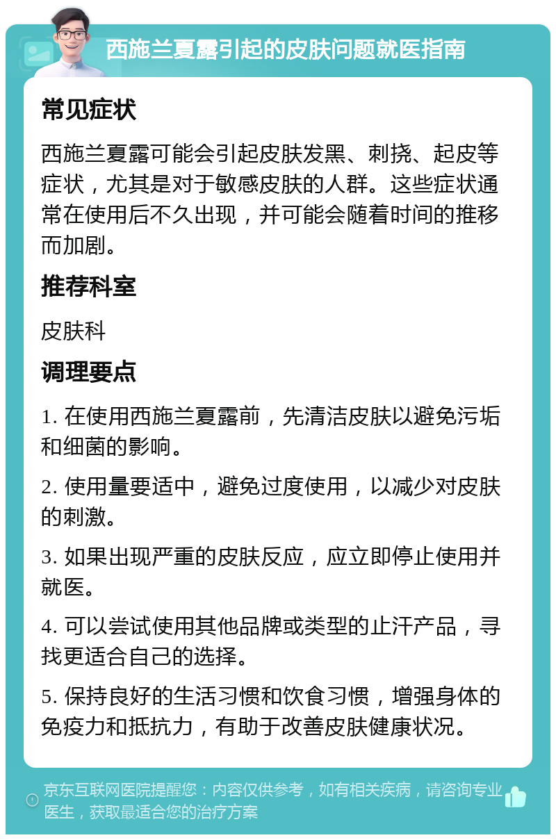 西施兰夏露引起的皮肤问题就医指南 常见症状 西施兰夏露可能会引起皮肤发黑、刺挠、起皮等症状，尤其是对于敏感皮肤的人群。这些症状通常在使用后不久出现，并可能会随着时间的推移而加剧。 推荐科室 皮肤科 调理要点 1. 在使用西施兰夏露前，先清洁皮肤以避免污垢和细菌的影响。 2. 使用量要适中，避免过度使用，以减少对皮肤的刺激。 3. 如果出现严重的皮肤反应，应立即停止使用并就医。 4. 可以尝试使用其他品牌或类型的止汗产品，寻找更适合自己的选择。 5. 保持良好的生活习惯和饮食习惯，增强身体的免疫力和抵抗力，有助于改善皮肤健康状况。