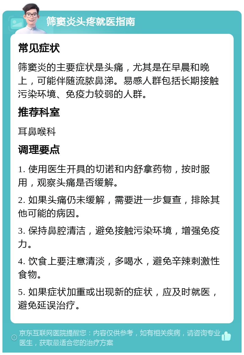 筛窦炎头疼就医指南 常见症状 筛窦炎的主要症状是头痛，尤其是在早晨和晚上，可能伴随流脓鼻涕。易感人群包括长期接触污染环境、免疫力较弱的人群。 推荐科室 耳鼻喉科 调理要点 1. 使用医生开具的切诺和内舒拿药物，按时服用，观察头痛是否缓解。 2. 如果头痛仍未缓解，需要进一步复查，排除其他可能的病因。 3. 保持鼻腔清洁，避免接触污染环境，增强免疫力。 4. 饮食上要注意清淡，多喝水，避免辛辣刺激性食物。 5. 如果症状加重或出现新的症状，应及时就医，避免延误治疗。