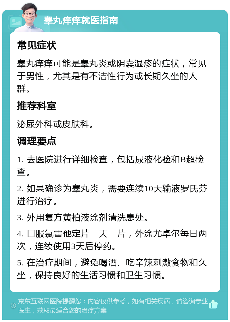 睾丸痒痒就医指南 常见症状 睾丸痒痒可能是睾丸炎或阴囊湿疹的症状，常见于男性，尤其是有不洁性行为或长期久坐的人群。 推荐科室 泌尿外科或皮肤科。 调理要点 1. 去医院进行详细检查，包括尿液化验和B超检查。 2. 如果确诊为睾丸炎，需要连续10天输液罗氏芬进行治疗。 3. 外用复方黄柏液涂剂清洗患处。 4. 口服氯雷他定片一天一片，外涂尤卓尔每日两次，连续使用3天后停药。 5. 在治疗期间，避免喝酒、吃辛辣刺激食物和久坐，保持良好的生活习惯和卫生习惯。