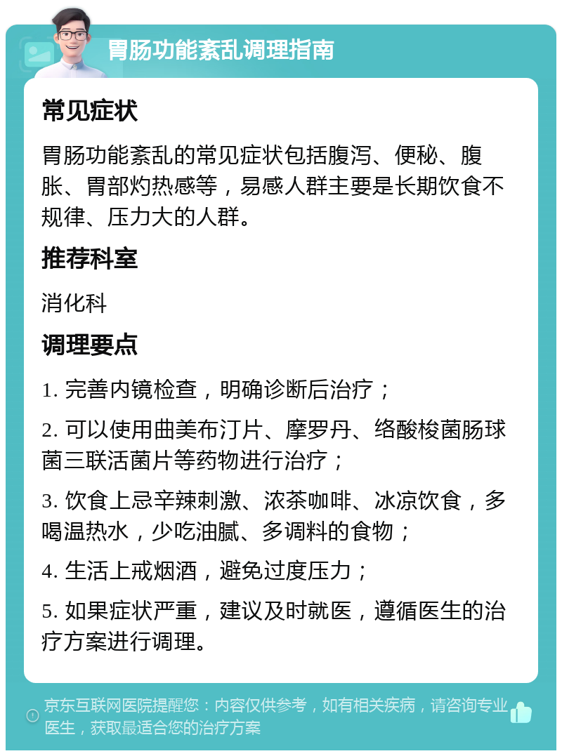 胃肠功能紊乱调理指南 常见症状 胃肠功能紊乱的常见症状包括腹泻、便秘、腹胀、胃部灼热感等，易感人群主要是长期饮食不规律、压力大的人群。 推荐科室 消化科 调理要点 1. 完善内镜检查，明确诊断后治疗； 2. 可以使用曲美布汀片、摩罗丹、络酸梭菌肠球菌三联活菌片等药物进行治疗； 3. 饮食上忌辛辣刺激、浓茶咖啡、冰凉饮食，多喝温热水，少吃油腻、多调料的食物； 4. 生活上戒烟酒，避免过度压力； 5. 如果症状严重，建议及时就医，遵循医生的治疗方案进行调理。