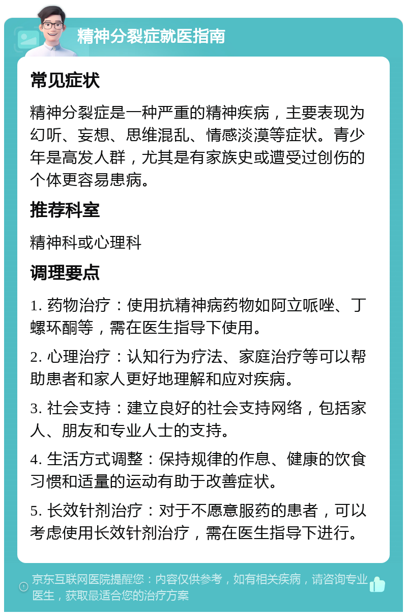 精神分裂症就医指南 常见症状 精神分裂症是一种严重的精神疾病，主要表现为幻听、妄想、思维混乱、情感淡漠等症状。青少年是高发人群，尤其是有家族史或遭受过创伤的个体更容易患病。 推荐科室 精神科或心理科 调理要点 1. 药物治疗：使用抗精神病药物如阿立哌唑、丁螺环酮等，需在医生指导下使用。 2. 心理治疗：认知行为疗法、家庭治疗等可以帮助患者和家人更好地理解和应对疾病。 3. 社会支持：建立良好的社会支持网络，包括家人、朋友和专业人士的支持。 4. 生活方式调整：保持规律的作息、健康的饮食习惯和适量的运动有助于改善症状。 5. 长效针剂治疗：对于不愿意服药的患者，可以考虑使用长效针剂治疗，需在医生指导下进行。