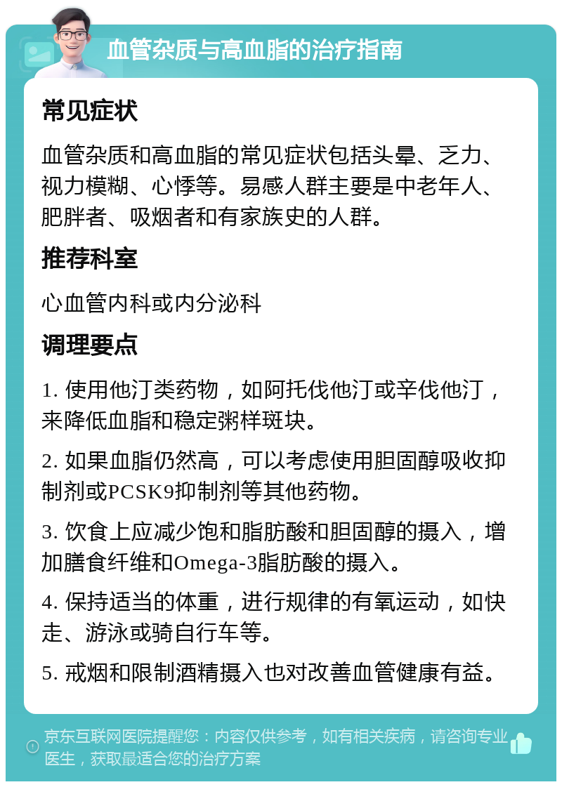 血管杂质与高血脂的治疗指南 常见症状 血管杂质和高血脂的常见症状包括头晕、乏力、视力模糊、心悸等。易感人群主要是中老年人、肥胖者、吸烟者和有家族史的人群。 推荐科室 心血管内科或内分泌科 调理要点 1. 使用他汀类药物，如阿托伐他汀或辛伐他汀，来降低血脂和稳定粥样斑块。 2. 如果血脂仍然高，可以考虑使用胆固醇吸收抑制剂或PCSK9抑制剂等其他药物。 3. 饮食上应减少饱和脂肪酸和胆固醇的摄入，增加膳食纤维和Omega-3脂肪酸的摄入。 4. 保持适当的体重，进行规律的有氧运动，如快走、游泳或骑自行车等。 5. 戒烟和限制酒精摄入也对改善血管健康有益。