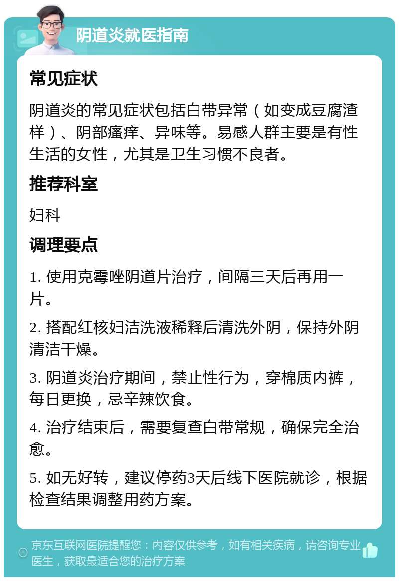 阴道炎就医指南 常见症状 阴道炎的常见症状包括白带异常（如变成豆腐渣样）、阴部瘙痒、异味等。易感人群主要是有性生活的女性，尤其是卫生习惯不良者。 推荐科室 妇科 调理要点 1. 使用克霉唑阴道片治疗，间隔三天后再用一片。 2. 搭配红核妇洁洗液稀释后清洗外阴，保持外阴清洁干燥。 3. 阴道炎治疗期间，禁止性行为，穿棉质内裤，每日更换，忌辛辣饮食。 4. 治疗结束后，需要复查白带常规，确保完全治愈。 5. 如无好转，建议停药3天后线下医院就诊，根据检查结果调整用药方案。