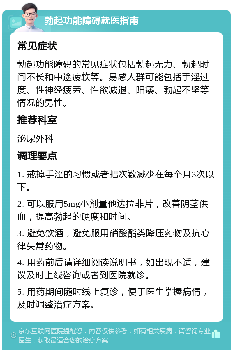 勃起功能障碍就医指南 常见症状 勃起功能障碍的常见症状包括勃起无力、勃起时间不长和中途疲软等。易感人群可能包括手淫过度、性神经疲劳、性欲减退、阳痿、勃起不坚等情况的男性。 推荐科室 泌尿外科 调理要点 1. 戒掉手淫的习惯或者把次数减少在每个月3次以下。 2. 可以服用5mg小剂量他达拉非片，改善阴茎供血，提高勃起的硬度和时间。 3. 避免饮酒，避免服用硝酸酯类降压药物及抗心律失常药物。 4. 用药前后请详细阅读说明书，如出现不适，建议及时上线咨询或者到医院就诊。 5. 用药期间随时线上复诊，便于医生掌握病情，及时调整治疗方案。