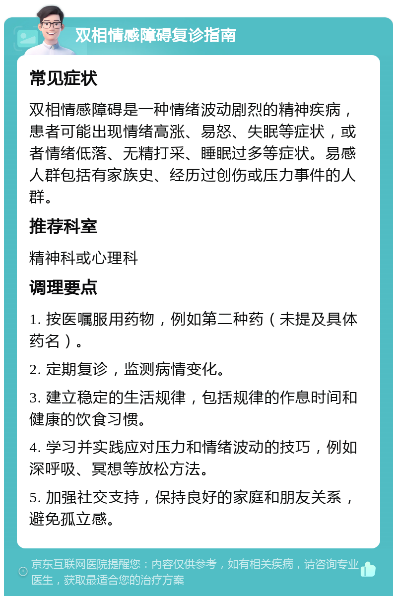 双相情感障碍复诊指南 常见症状 双相情感障碍是一种情绪波动剧烈的精神疾病，患者可能出现情绪高涨、易怒、失眠等症状，或者情绪低落、无精打采、睡眠过多等症状。易感人群包括有家族史、经历过创伤或压力事件的人群。 推荐科室 精神科或心理科 调理要点 1. 按医嘱服用药物，例如第二种药（未提及具体药名）。 2. 定期复诊，监测病情变化。 3. 建立稳定的生活规律，包括规律的作息时间和健康的饮食习惯。 4. 学习并实践应对压力和情绪波动的技巧，例如深呼吸、冥想等放松方法。 5. 加强社交支持，保持良好的家庭和朋友关系，避免孤立感。