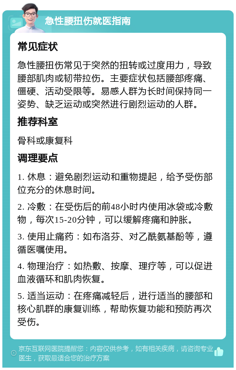 急性腰扭伤就医指南 常见症状 急性腰扭伤常见于突然的扭转或过度用力，导致腰部肌肉或韧带拉伤。主要症状包括腰部疼痛、僵硬、活动受限等。易感人群为长时间保持同一姿势、缺乏运动或突然进行剧烈运动的人群。 推荐科室 骨科或康复科 调理要点 1. 休息：避免剧烈运动和重物提起，给予受伤部位充分的休息时间。 2. 冷敷：在受伤后的前48小时内使用冰袋或冷敷物，每次15-20分钟，可以缓解疼痛和肿胀。 3. 使用止痛药：如布洛芬、对乙酰氨基酚等，遵循医嘱使用。 4. 物理治疗：如热敷、按摩、理疗等，可以促进血液循环和肌肉恢复。 5. 适当运动：在疼痛减轻后，进行适当的腰部和核心肌群的康复训练，帮助恢复功能和预防再次受伤。