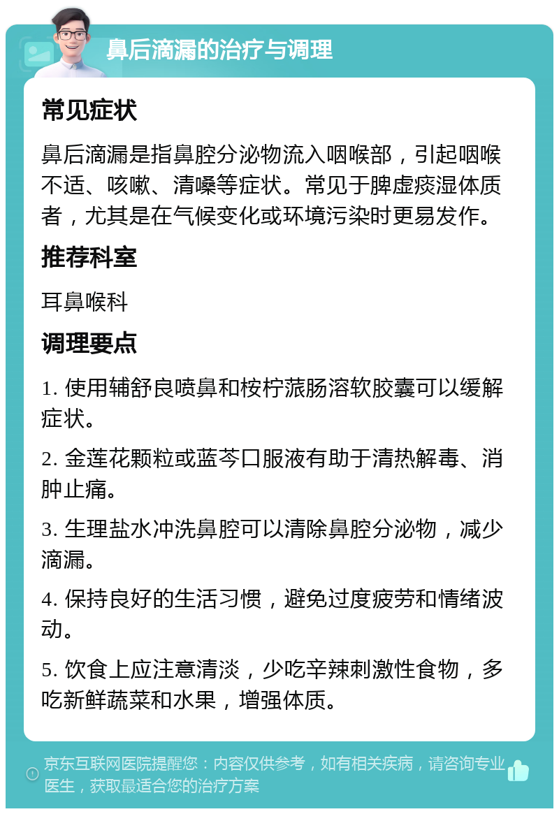 鼻后滴漏的治疗与调理 常见症状 鼻后滴漏是指鼻腔分泌物流入咽喉部，引起咽喉不适、咳嗽、清嗓等症状。常见于脾虚痰湿体质者，尤其是在气候变化或环境污染时更易发作。 推荐科室 耳鼻喉科 调理要点 1. 使用辅舒良喷鼻和桉柠蒎肠溶软胶囊可以缓解症状。 2. 金莲花颗粒或蓝芩口服液有助于清热解毒、消肿止痛。 3. 生理盐水冲洗鼻腔可以清除鼻腔分泌物，减少滴漏。 4. 保持良好的生活习惯，避免过度疲劳和情绪波动。 5. 饮食上应注意清淡，少吃辛辣刺激性食物，多吃新鲜蔬菜和水果，增强体质。