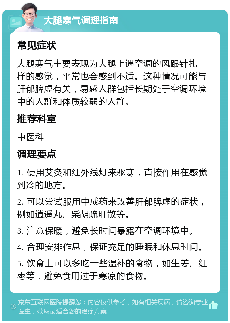 大腿寒气调理指南 常见症状 大腿寒气主要表现为大腿上遇空调的风跟针扎一样的感觉，平常也会感到不适。这种情况可能与肝郁脾虚有关，易感人群包括长期处于空调环境中的人群和体质较弱的人群。 推荐科室 中医科 调理要点 1. 使用艾灸和红外线灯来驱寒，直接作用在感觉到冷的地方。 2. 可以尝试服用中成药来改善肝郁脾虚的症状，例如逍遥丸、柴胡疏肝散等。 3. 注意保暖，避免长时间暴露在空调环境中。 4. 合理安排作息，保证充足的睡眠和休息时间。 5. 饮食上可以多吃一些温补的食物，如生姜、红枣等，避免食用过于寒凉的食物。