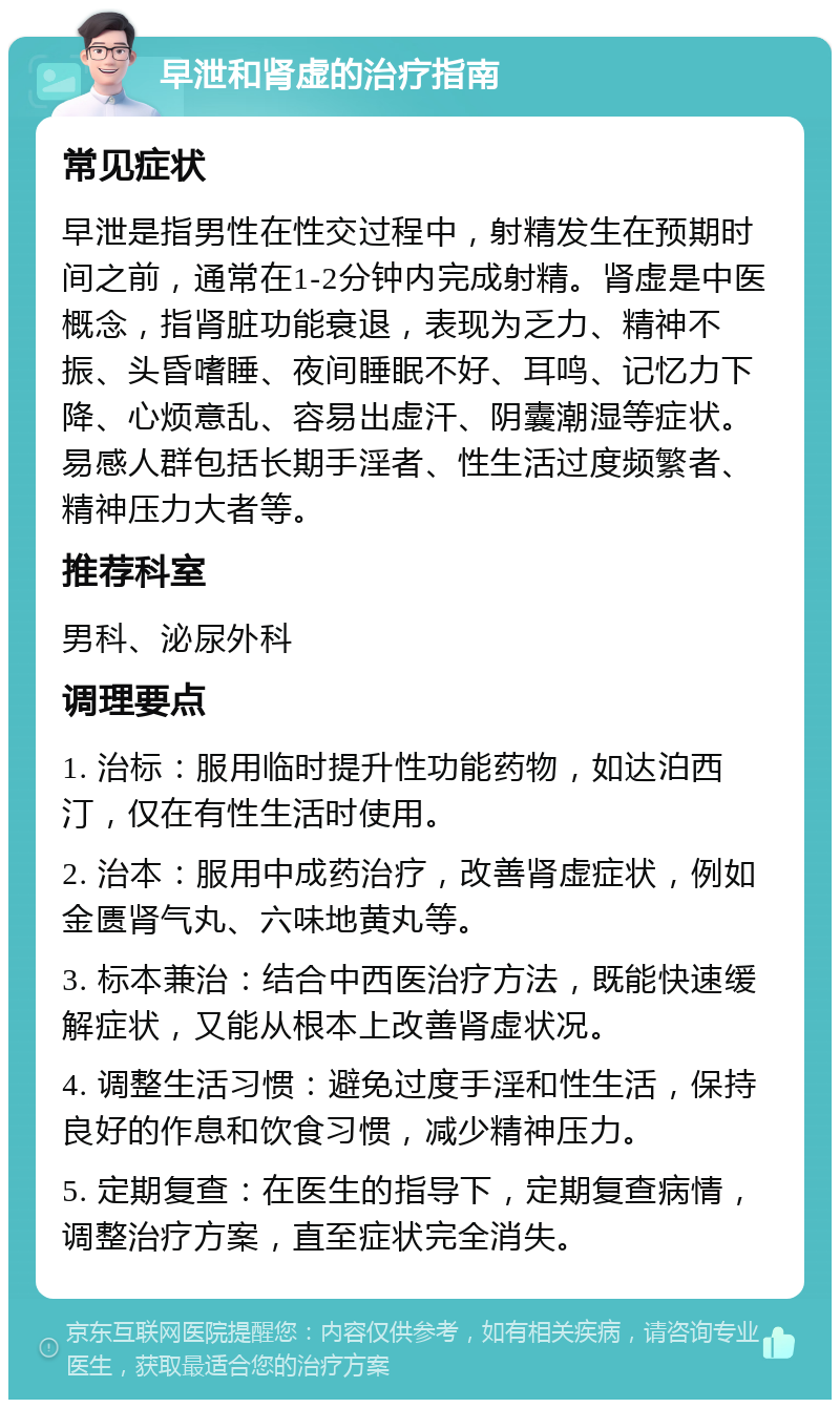 早泄和肾虚的治疗指南 常见症状 早泄是指男性在性交过程中，射精发生在预期时间之前，通常在1-2分钟内完成射精。肾虚是中医概念，指肾脏功能衰退，表现为乏力、精神不振、头昏嗜睡、夜间睡眠不好、耳鸣、记忆力下降、心烦意乱、容易出虚汗、阴囊潮湿等症状。易感人群包括长期手淫者、性生活过度频繁者、精神压力大者等。 推荐科室 男科、泌尿外科 调理要点 1. 治标：服用临时提升性功能药物，如达泊西汀，仅在有性生活时使用。 2. 治本：服用中成药治疗，改善肾虚症状，例如金匮肾气丸、六味地黄丸等。 3. 标本兼治：结合中西医治疗方法，既能快速缓解症状，又能从根本上改善肾虚状况。 4. 调整生活习惯：避免过度手淫和性生活，保持良好的作息和饮食习惯，减少精神压力。 5. 定期复查：在医生的指导下，定期复查病情，调整治疗方案，直至症状完全消失。