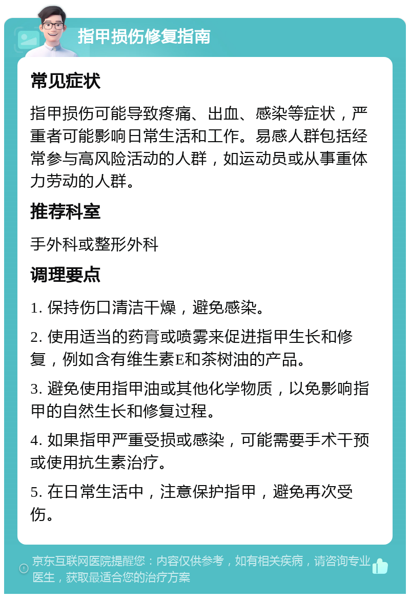 指甲损伤修复指南 常见症状 指甲损伤可能导致疼痛、出血、感染等症状，严重者可能影响日常生活和工作。易感人群包括经常参与高风险活动的人群，如运动员或从事重体力劳动的人群。 推荐科室 手外科或整形外科 调理要点 1. 保持伤口清洁干燥，避免感染。 2. 使用适当的药膏或喷雾来促进指甲生长和修复，例如含有维生素E和茶树油的产品。 3. 避免使用指甲油或其他化学物质，以免影响指甲的自然生长和修复过程。 4. 如果指甲严重受损或感染，可能需要手术干预或使用抗生素治疗。 5. 在日常生活中，注意保护指甲，避免再次受伤。