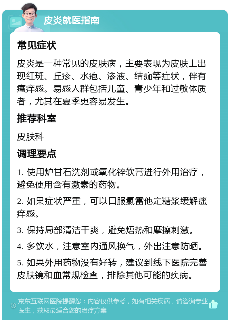 皮炎就医指南 常见症状 皮炎是一种常见的皮肤病，主要表现为皮肤上出现红斑、丘疹、水疱、渗液、结痂等症状，伴有瘙痒感。易感人群包括儿童、青少年和过敏体质者，尤其在夏季更容易发生。 推荐科室 皮肤科 调理要点 1. 使用炉甘石洗剂或氧化锌软膏进行外用治疗，避免使用含有激素的药物。 2. 如果症状严重，可以口服氯雷他定糖浆缓解瘙痒感。 3. 保持局部清洁干爽，避免焐热和摩擦刺激。 4. 多饮水，注意室内通风换气，外出注意防晒。 5. 如果外用药物没有好转，建议到线下医院完善皮肤镜和血常规检查，排除其他可能的疾病。