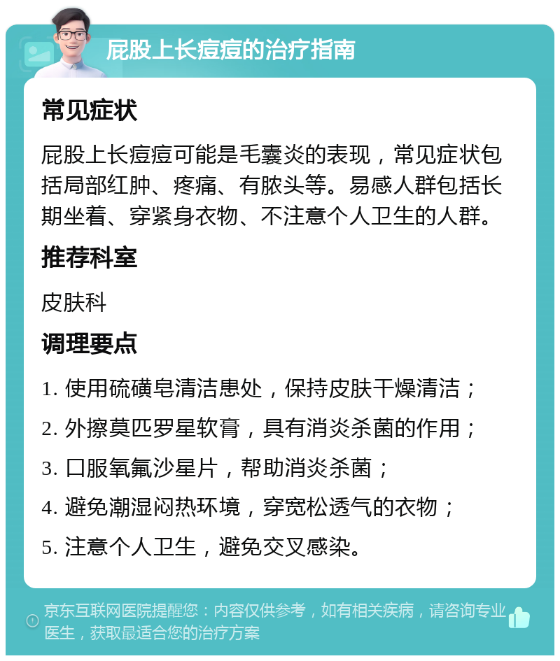 屁股上长痘痘的治疗指南 常见症状 屁股上长痘痘可能是毛囊炎的表现，常见症状包括局部红肿、疼痛、有脓头等。易感人群包括长期坐着、穿紧身衣物、不注意个人卫生的人群。 推荐科室 皮肤科 调理要点 1. 使用硫磺皂清洁患处，保持皮肤干燥清洁； 2. 外擦莫匹罗星软膏，具有消炎杀菌的作用； 3. 口服氧氟沙星片，帮助消炎杀菌； 4. 避免潮湿闷热环境，穿宽松透气的衣物； 5. 注意个人卫生，避免交叉感染。