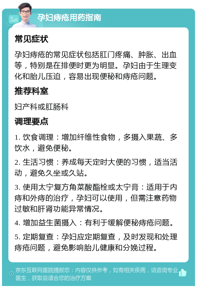 孕妇痔疮用药指南 常见症状 孕妇痔疮的常见症状包括肛门疼痛、肿胀、出血等，特别是在排便时更为明显。孕妇由于生理变化和胎儿压迫，容易出现便秘和痔疮问题。 推荐科室 妇产科或肛肠科 调理要点 1. 饮食调理：增加纤维性食物，多摄入果蔬、多饮水，避免便秘。 2. 生活习惯：养成每天定时大便的习惯，适当活动，避免久坐或久站。 3. 使用太宁复方角菜酸酯栓或太宁膏：适用于内痔和外痔的治疗，孕妇可以使用，但需注意药物过敏和肝肾功能异常情况。 4. 增加益生菌摄入：有利于缓解便秘痔疮问题。 5. 定期复查：孕妇应定期复查，及时发现和处理痔疮问题，避免影响胎儿健康和分娩过程。