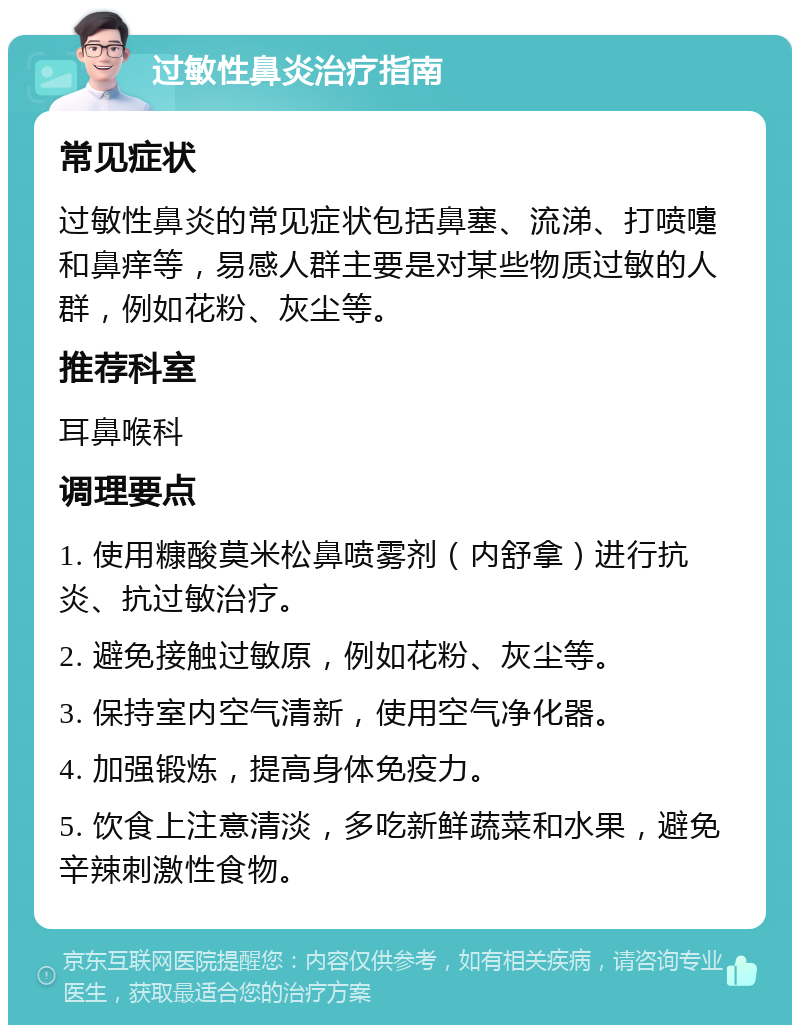 过敏性鼻炎治疗指南 常见症状 过敏性鼻炎的常见症状包括鼻塞、流涕、打喷嚏和鼻痒等，易感人群主要是对某些物质过敏的人群，例如花粉、灰尘等。 推荐科室 耳鼻喉科 调理要点 1. 使用糠酸莫米松鼻喷雾剂（内舒拿）进行抗炎、抗过敏治疗。 2. 避免接触过敏原，例如花粉、灰尘等。 3. 保持室内空气清新，使用空气净化器。 4. 加强锻炼，提高身体免疫力。 5. 饮食上注意清淡，多吃新鲜蔬菜和水果，避免辛辣刺激性食物。