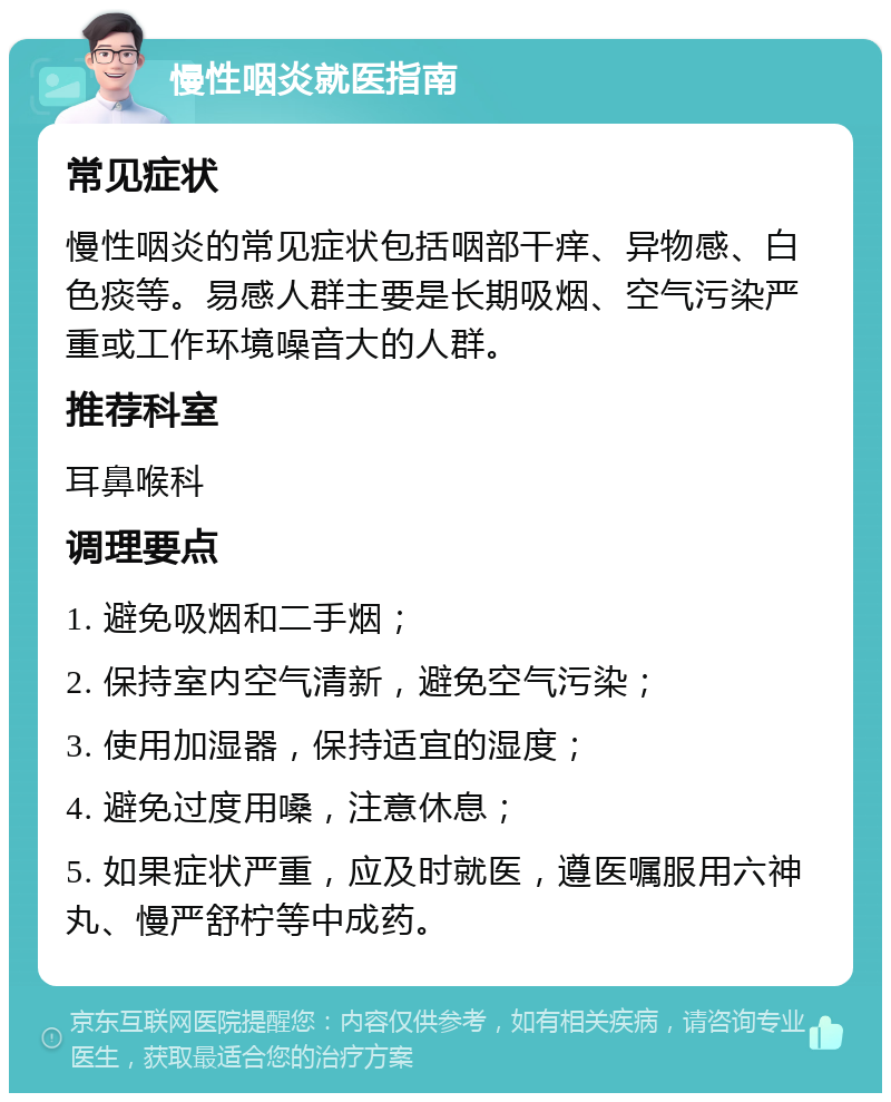 慢性咽炎就医指南 常见症状 慢性咽炎的常见症状包括咽部干痒、异物感、白色痰等。易感人群主要是长期吸烟、空气污染严重或工作环境噪音大的人群。 推荐科室 耳鼻喉科 调理要点 1. 避免吸烟和二手烟； 2. 保持室内空气清新，避免空气污染； 3. 使用加湿器，保持适宜的湿度； 4. 避免过度用嗓，注意休息； 5. 如果症状严重，应及时就医，遵医嘱服用六神丸、慢严舒柠等中成药。