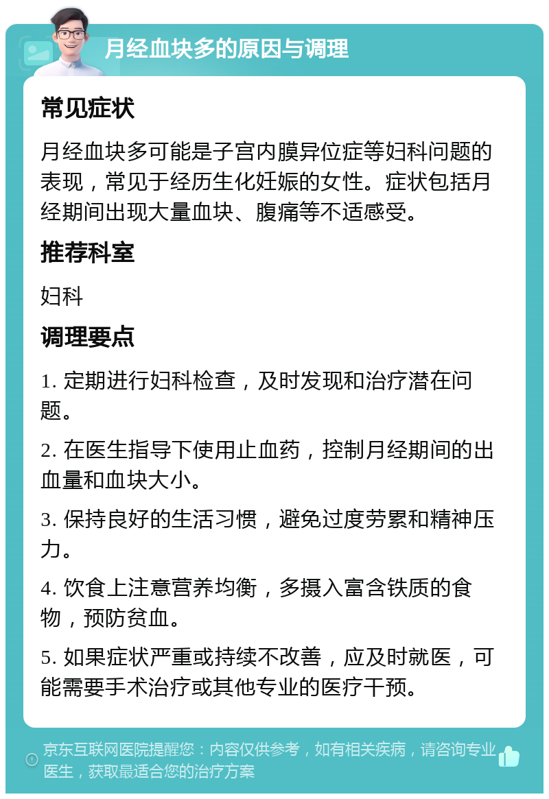 月经血块多的原因与调理 常见症状 月经血块多可能是子宫内膜异位症等妇科问题的表现，常见于经历生化妊娠的女性。症状包括月经期间出现大量血块、腹痛等不适感受。 推荐科室 妇科 调理要点 1. 定期进行妇科检查，及时发现和治疗潜在问题。 2. 在医生指导下使用止血药，控制月经期间的出血量和血块大小。 3. 保持良好的生活习惯，避免过度劳累和精神压力。 4. 饮食上注意营养均衡，多摄入富含铁质的食物，预防贫血。 5. 如果症状严重或持续不改善，应及时就医，可能需要手术治疗或其他专业的医疗干预。